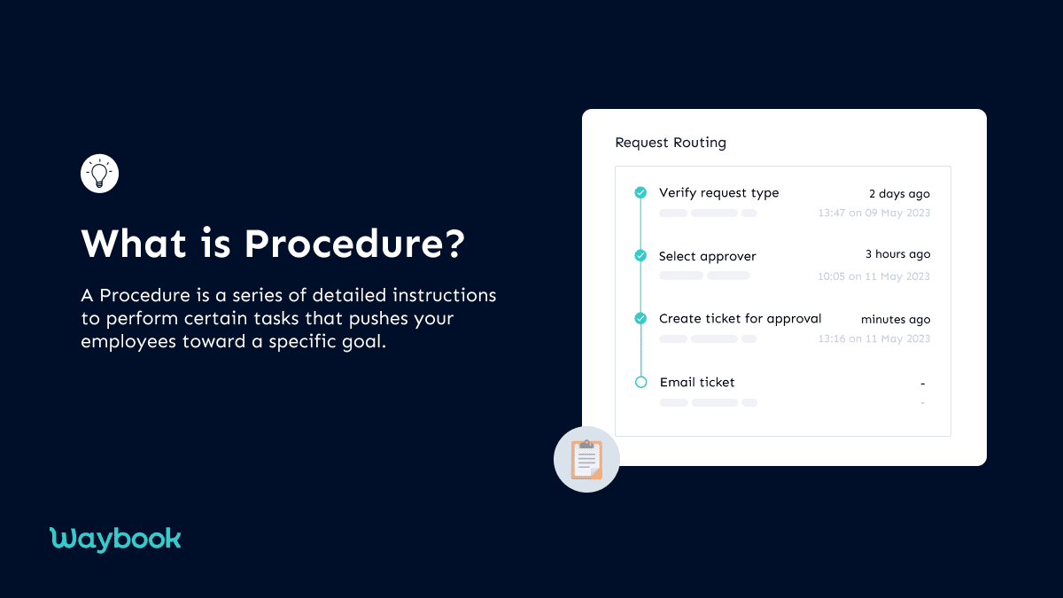 What is a Procedure?Typically, a procedure is a series of steps that instruct workers about each aspect of the task and help them achieve desired results. For instance, if you want to know the procedure for making tea, the procedure is like this:Take some milk in a bowlAdd tea powder and sugarLet it boil …From a business perspective, a procedure is a series of detailed instructions given to employees to perform certain tasks. Each step of a standard procedure format starts with an action that pushes the workers toward a specific goal. Moreover, depending on the type of audience, the procedure is given in different forms.